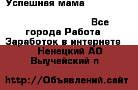  Успешная мама                                                                 - Все города Работа » Заработок в интернете   . Ненецкий АО,Выучейский п.